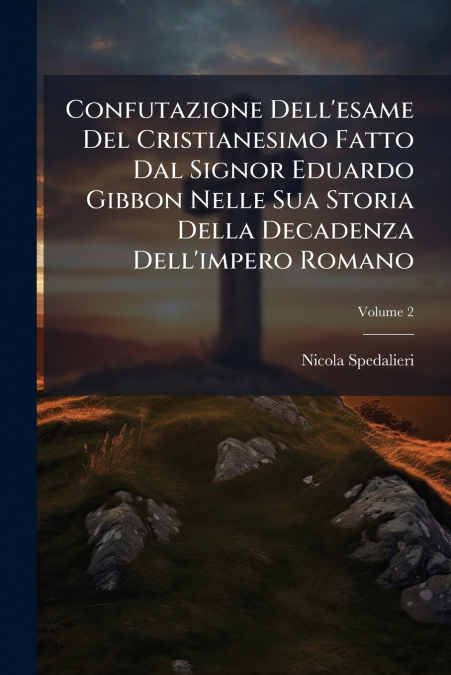 Confutazione Dell’esame Del Cristianesimo Fatto Dal Signor Eduardo Gibbon Nelle Sua Storia Della Decadenza Dell’impero Romano