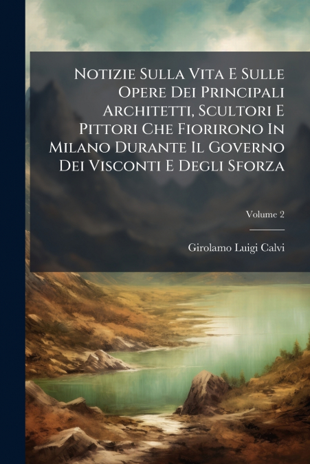 Notizie Sulla Vita E Sulle Opere Dei Principali Architetti, Scultori E Pittori Che Fiorirono In Milano Durante Il Governo Dei Visconti E Degli Sforza; Volume 2