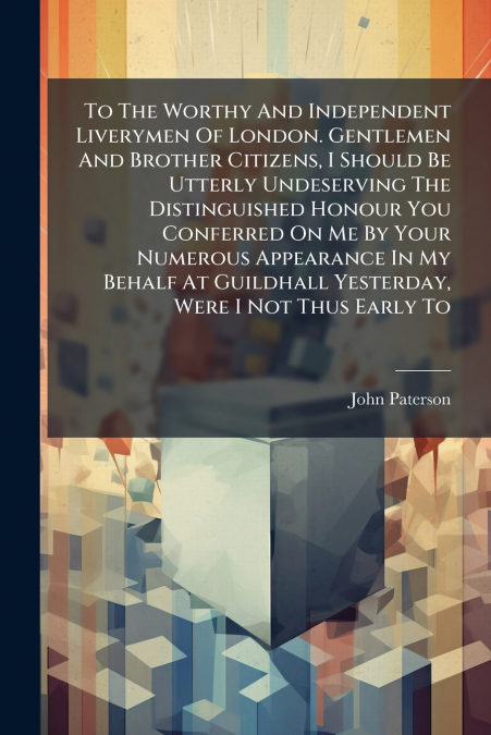 To The Worthy And Independent Liverymen Of London. Gentlemen And Brother Citizens, I Should Be Utterly Undeserving The Distinguished Honour You Conferred On Me By Your Numerous Appearance In My Behalf