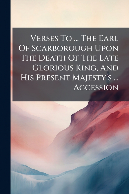Verses To ... The Earl Of Scarborough Upon The Death Of The Late Glorious King, And His Present Majesty’s ... Accession