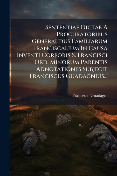 Sententiae Dictae A Procuratoribus Generalibus Familiarum Franciscalium In Causa Inventi Corporis S. Francisci Ord. Minorum Parentis Adnotationes Subjecit Franciscus Guadagnius...