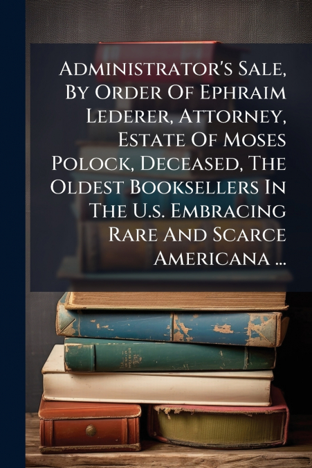 Administrator’s Sale, By Order Of Ephraim Lederer, Attorney, Estate Of Moses Polock, Deceased, The Oldest Booksellers In The U.s. Embracing Rare And Scarce Americana ...