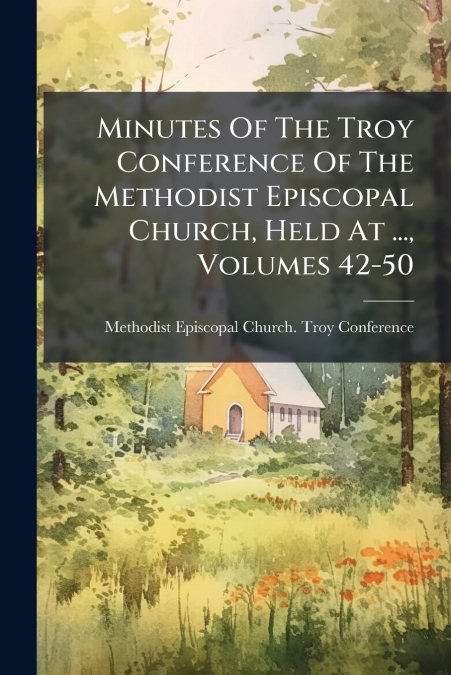Minutes Of The Troy Conference Of The Methodist Episcopal Church, Held At ..., Volumes 42-50