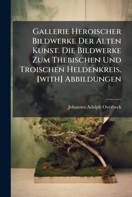 Gallerie Heroischer Bildwerke Der Alten Kunst. Die Bildwerke Zum Thebischen Und Troischen Heldenkreis. [with] Abbildungen
