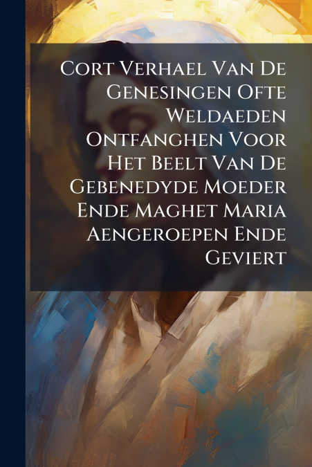Cort Verhael Van De Genesingen Ofte Weldaeden Ontfanghen Voor Het Beelt Van De Gebenedyde Moeder Ende Maghet Maria Aengeroepen Ende Geviert