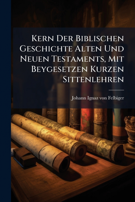 Kern Der Biblischen Geschichte Alten Und Neuen Testaments, Mit Beygesetzen Kurzen Sittenlehren