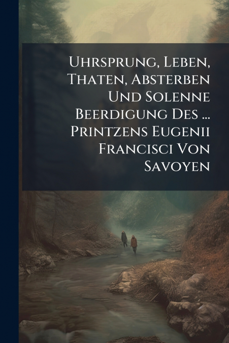 Uhrsprung, Leben, Thaten, Absterben Und Solenne Beerdigung Des ... Printzens Eugenii Francisci Von Savoyen