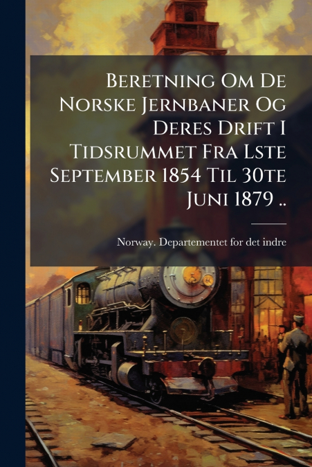 Beretning Om De Norske Jernbaner Og Deres Drift I Tidsrummet Fra Lste September 1854 Til 30te Juni 1879 ..