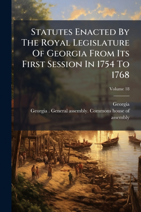 Statutes Enacted By The Royal Legislature Of Georgia From Its First Session In 1754 To 1768; Volume 18