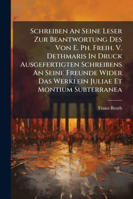 Schreiben An Seine Leser Zur Beantwortung Des Von E. Ph. Freih. V. Dethmaris In Druck Ausgefertigten Schreibens An Seine Freunde Wider Das Werklein Juliae Et Montium Subterranea