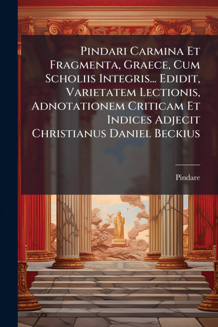 Pindari Carmina Et Fragmenta, Graece, Cum Scholiis Integris... Edidit, Varietatem Lectionis, Adnotationem Criticam Et Indices Adjecit Christianus Daniel Beckius