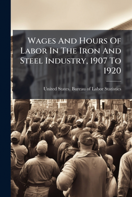 Wages And Hours Of Labor In The Iron And Steel Industry, 1907 To 1920