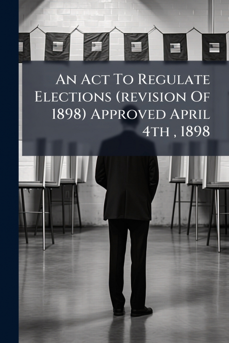 An Act To Regulate Elections (revision Of 1898) Approved April 4th , 1898