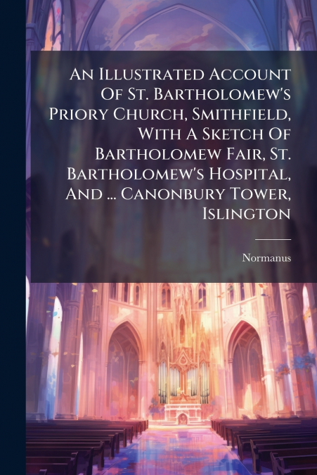 An Illustrated Account Of St. Bartholomew’s Priory Church, Smithfield, With A Sketch Of Bartholomew Fair, St. Bartholomew’s Hospital, And ... Canonbury Tower, Islington