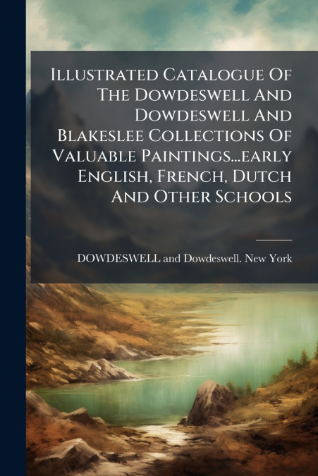 Illustrated Catalogue Of The Dowdeswell And Dowdeswell And Blakeslee Collections Of Valuable Paintings...early English, French, Dutch And Other Schools