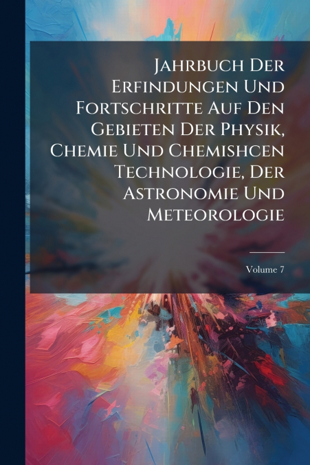 Jahrbuch Der Erfindungen Und Fortschritte Auf Den Gebieten Der Physik, Chemie Und Chemishcen Technologie, Der Astronomie Und Meteorologie; Volume 7