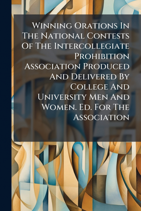 Winning Orations In The National Contests Of The Intercollegiate Prohibition Association Produced And Delivered By College And University Men And Women. Ed. For The Association