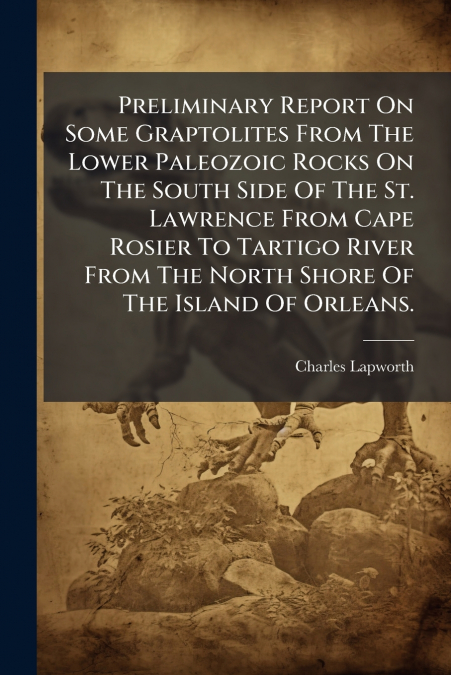 Preliminary Report On Some Graptolites From The Lower Paleozoic Rocks On The South Side Of The St. Lawrence From Cape Rosier To Tartigo River From The North Shore Of The Island Of Orleans.