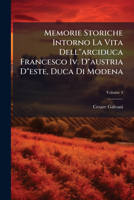 Memorie Storiche Intorno La Vita Dell'arciduca Francesco Iv. D'austria D'este, Duca Di Modena; Volume 4