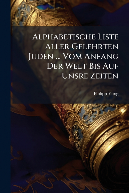 Alphabetische Liste Aller Gelehrten Juden ... Vom Anfang Der Welt Bis Auf Unsre Zeiten