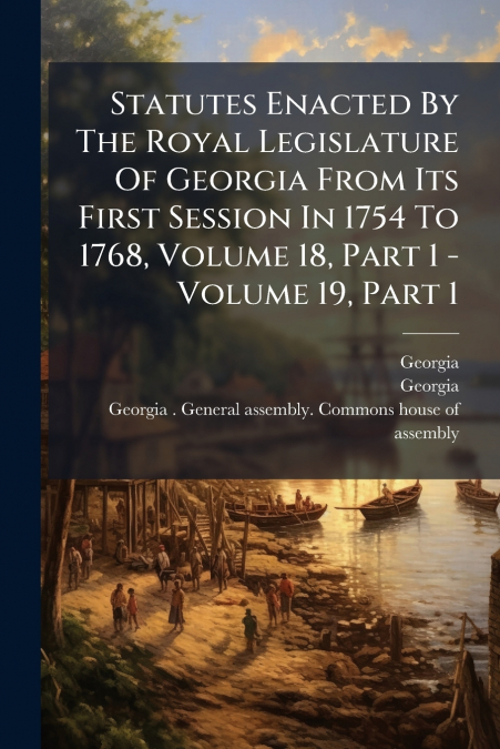 Statutes Enacted By The Royal Legislature Of Georgia From Its First Session In 1754 To 1768, Volume 18, Part 1 - Volume 19, Part 1