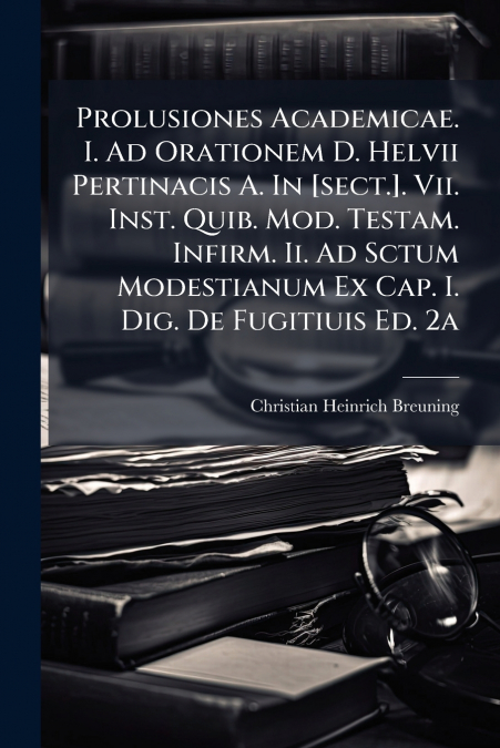 Prolusiones Academicae. I. Ad Orationem D. Helvii Pertinacis A. In [sect.]. Vii. Inst. Quib. Mod. Testam. Infirm. Ii. Ad Sctum Modestianum Ex Cap. I. Dig. De Fugitiuis Ed. 2a