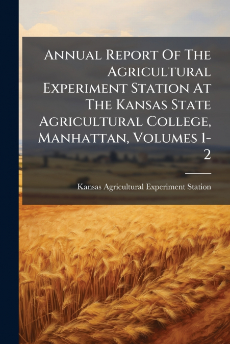 Annual Report Of The Agricultural Experiment Station At The Kansas State Agricultural College, Manhattan, Volumes 1-2