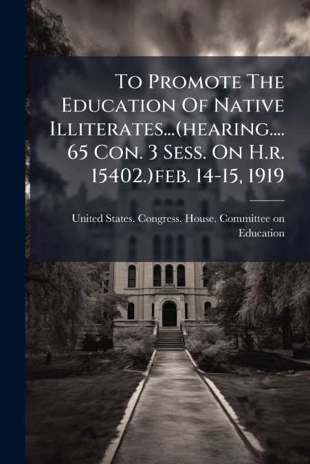 To Promote The Education Of Native Illiterates...(hearing....65 Con. 3 Sess. On H.r. 15402.)feb. 14-15, 1919