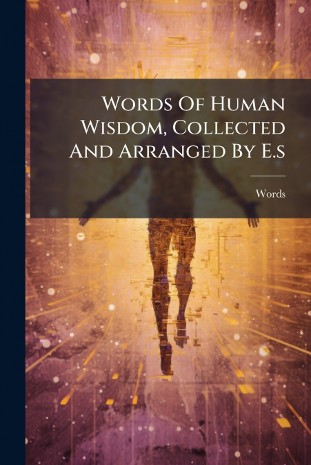 Words Of Human Wisdom, Collected And Arranged By E.s