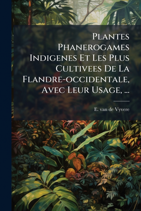 Plantes Phanerogames Indigenes Et Les Plus Cultivees De La Flandre-occidentale, Avec Leur Usage, ...