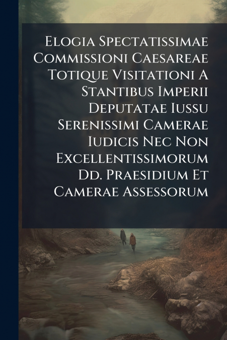 Elogia Spectatissimae Commissioni Caesareae Totique Visitationi A Stantibus Imperii Deputatae Iussu Serenissimi Camerae Iudicis Nec Non Excellentissimorum Dd. Praesidium Et Camerae Assessorum