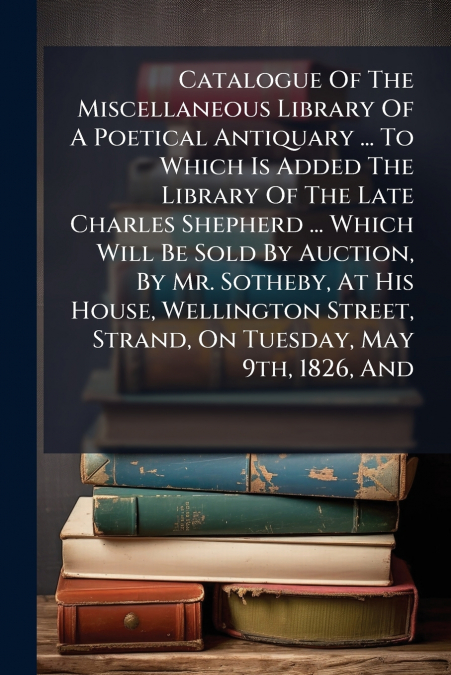 Catalogue Of The Miscellaneous Library Of A Poetical Antiquary ... To Which Is Added The Library Of The Late Charles Shepherd ... Which Will Be Sold By Auction, By Mr. Sotheby, At His House, Wellingto
