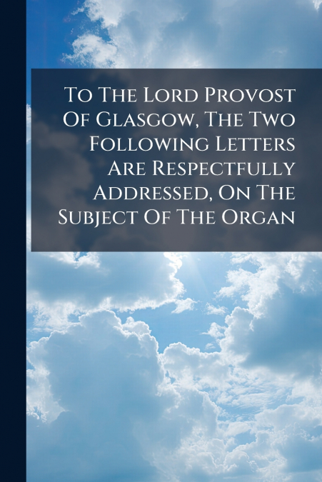 To The Lord Provost Of Glasgow, The Two Following Letters Are Respectfully Addressed, On The Subject Of The Organ