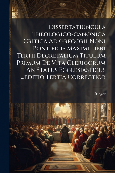 Dissertatiuncula Theologico-canonica Critica Ad Gregorii Noni Pontificis Maximi Libri Tertii Decretalium Titulum Primum De Vita Clericorum An Status Ecclesiasticus ...editio Tertia Correctior