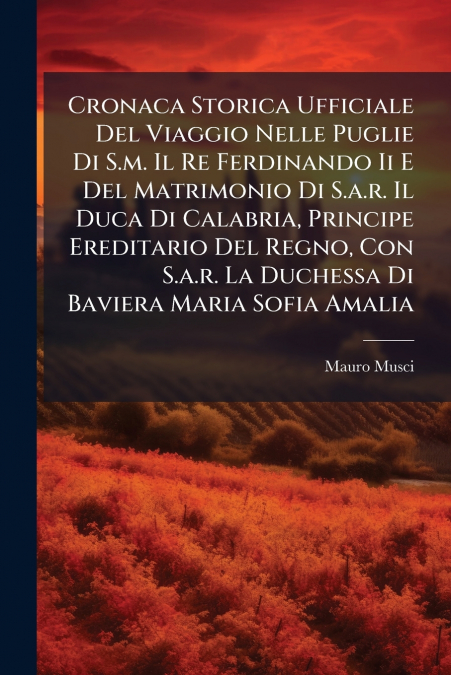Cronaca Storica Ufficiale Del Viaggio Nelle Puglie Di S.m. Il Re Ferdinando Ii E Del Matrimonio Di S.a.r. Il Duca Di Calabria, Principe Ereditario Del Regno, Con S.a.r. La Duchessa Di Baviera Maria So