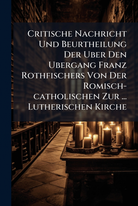 Critische Nachricht Und Beurtheilung Der Uber Den Ubergang Franz Rothfischers Von Der Romisch-catholischen Zur ... Lutherischen Kirche