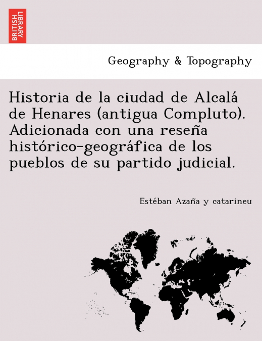 Historia de la ciudad de Alcalá de Henares (antigua Compluto). Adicionada con una reseña histórico-geográfica de los pueblos de su partido judicial.