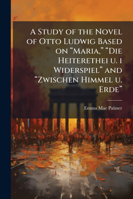 A Study of the Novel of Otto Ludwig Based on 'Maria,' 'Die Heiterethei u. i Widerspiel' and 'Zwischen Himmel u. Erde'