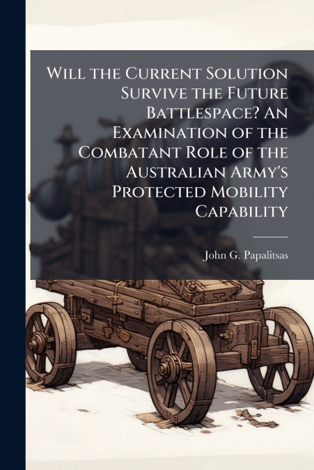 Will the Current Solution Survive the Future Battlespace? An Examination of the Combatant Role of the Australian Army’s Protected Mobility Capability