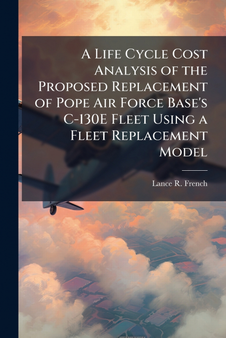 A Life Cycle Cost Analysis of the Proposed Replacement of Pope Air Force Base’s C-130E Fleet Using a Fleet Replacement Model