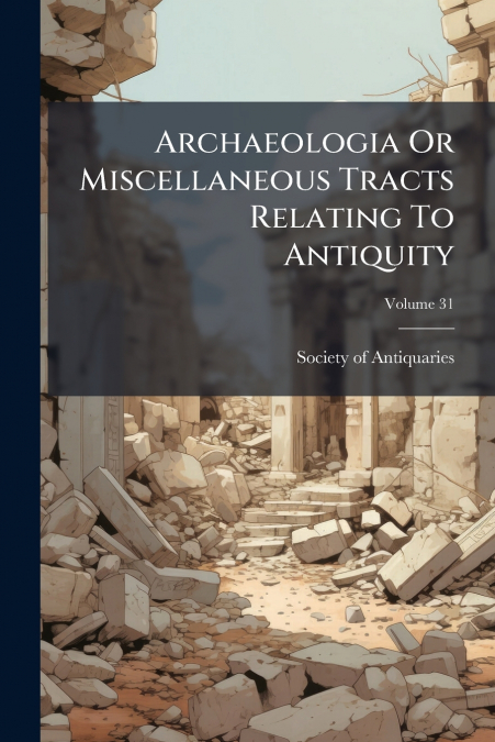 Archaeologia Or Miscellaneous Tracts Relating To Antiquity; Volume 31