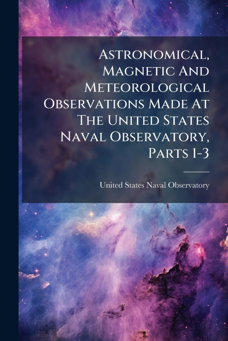 Astronomical, Magnetic And Meteorological Observations Made At The United States Naval Observatory, Parts 1-3