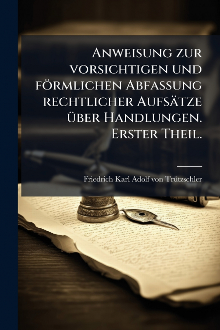 Anweisung zur vorsichtigen und förmlichen Abfassung rechtlicher Aufsätze über Handlungen. Erster Theil.