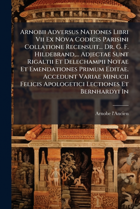 Arnobii Adversus Nationes Libri Vii Ex Nova Codicis Parisini Collatione Recensuit... Dr. G. F. Hildebrand,... Adjectae Sunt Rigaltii Et Delechampii Notae Et Emendationes Primum Editae. Accedunt Variae