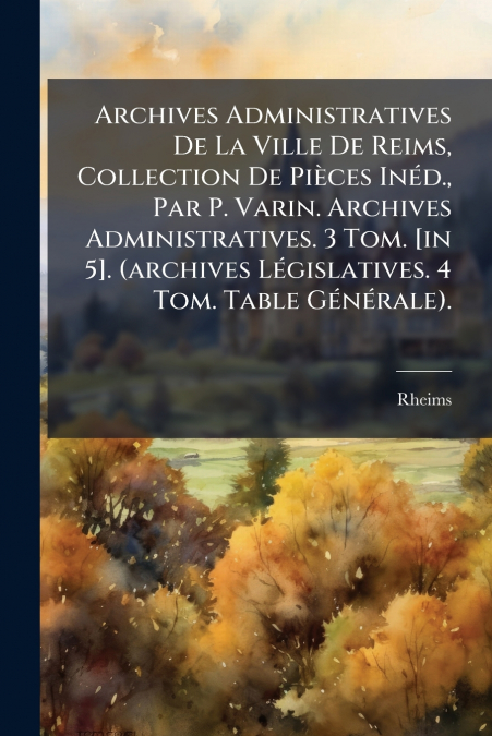 Archives Administratives De La Ville De Reims, Collection De Pièces Inéd., Par P. Varin. Archives Administratives. 3 Tom. [in 5]. (archives Législatives. 4 Tom. Table Générale).