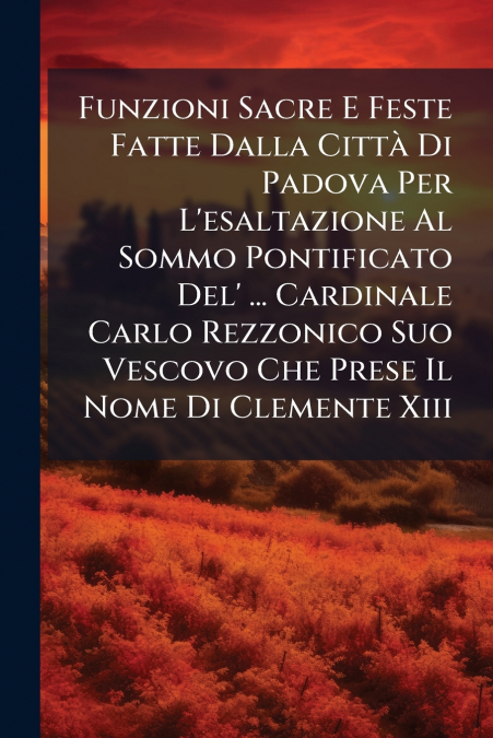 Funzioni Sacre E Feste Fatte Dalla Città Di Padova Per L’esaltazione Al Sommo Pontificato Del’ ... Cardinale Carlo Rezzonico Suo Vescovo Che Prese Il Nome Di Clemente Xiii