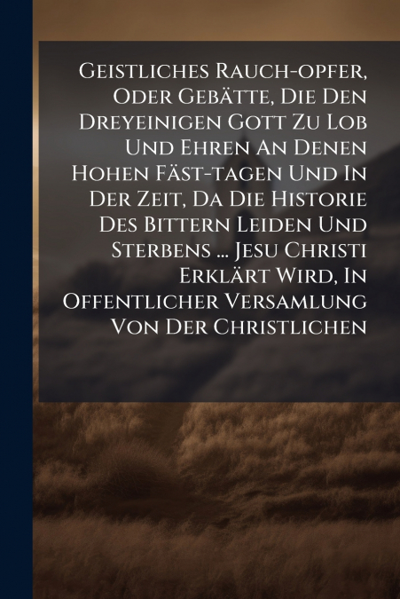Geistliches Rauch-opfer, Oder Gebätte, Die Den Dreyeinigen Gott Zu Lob Und Ehren An Denen Hohen Fäst-tagen Und In Der Zeit, Da Die Historie Des Bittern Leiden Und Sterbens ... Jesu Christi Erklärt Wir