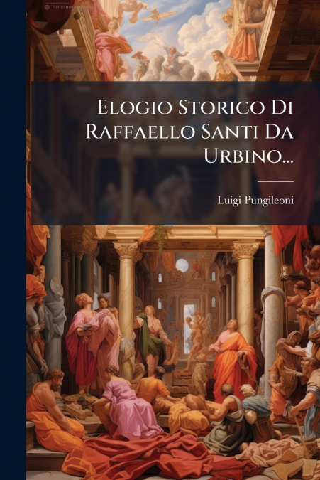 Elogio Storico Di Raffaello Santi Da Urbino...