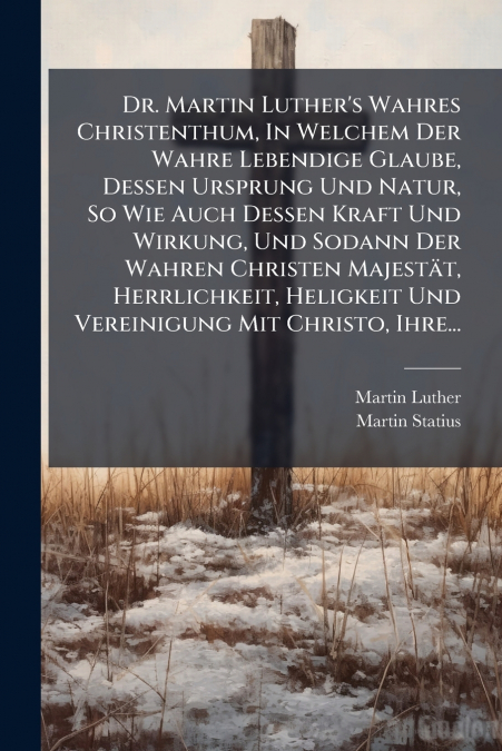 Dr. Martin Luther’s Wahres Christenthum, In Welchem Der Wahre Lebendige Glaube, Dessen Ursprung Und Natur, So Wie Auch Dessen Kraft Und Wirkung, Und Sodann Der Wahren Christen Majestät, Herrlichkeit, 