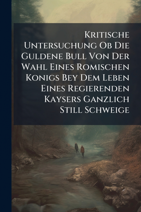 Kritische Untersuchung Ob Die Guldene Bull Von Der Wahl Eines Romischen Konigs Bey Dem Leben Eines Regierenden Kaysers Ganzlich Still Schweige